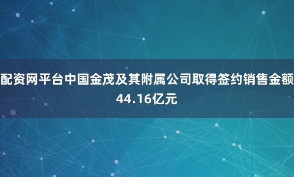 配资网平台中国金茂及其附属公司取得签约销售金额44.16亿元