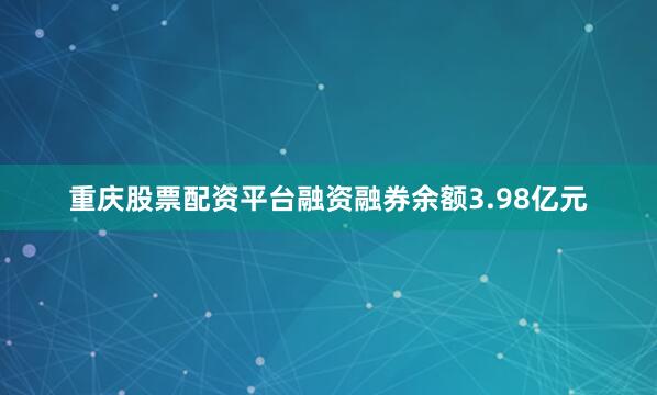 重庆股票配资平台融资融券余额3.98亿元