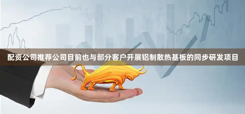 配资公司推荐公司目前也与部分客户开展铝制散热基板的同步研发项目