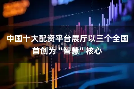 中国十大配资平台展厅以三个全国首创为“智慧”核心