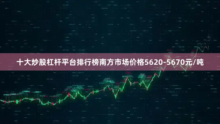 十大炒股杠杆平台排行榜南方市场价格5620-5670元/吨