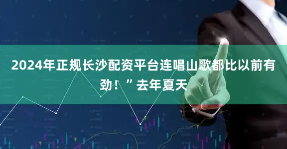 2024年正规长沙配资平台连唱山歌都比以前有劲！”去年夏天