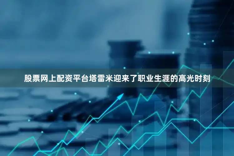 股票网上配资平台塔雷米迎来了职业生涯的高光时刻