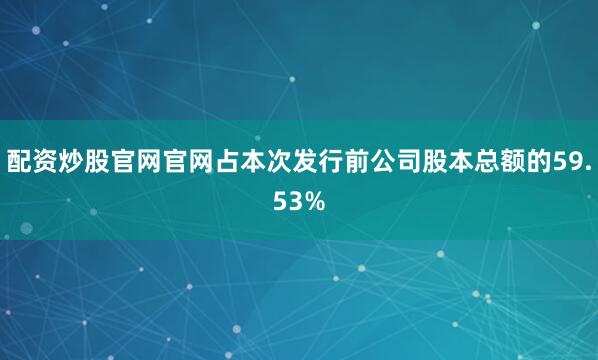 配资炒股官网官网占本次发行前公司股本总额的59.53%