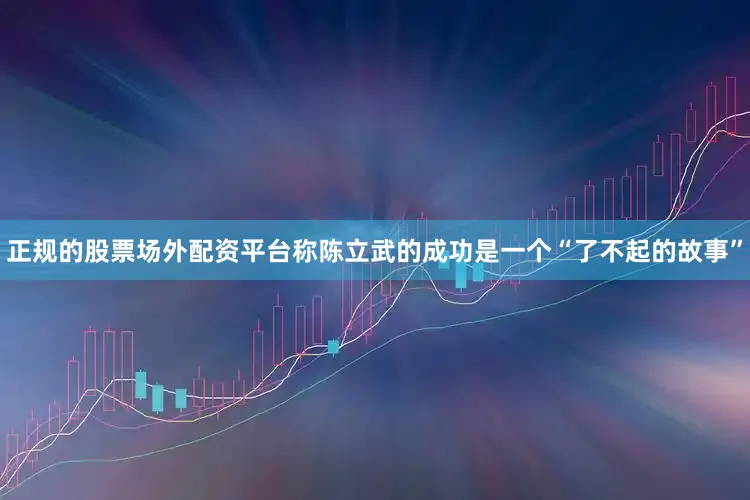 正规的股票场外配资平台称陈立武的成功是一个“了不起的故事”