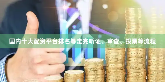 国内十大配资平台排名等走完听证、审查、投票等流程
