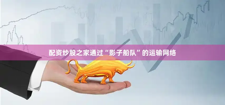 配资炒股之家通过“影子船队”的运输网络