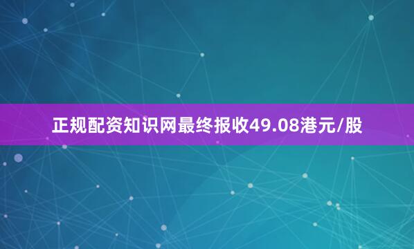 正规配资知识网最终报收49.08港元/股