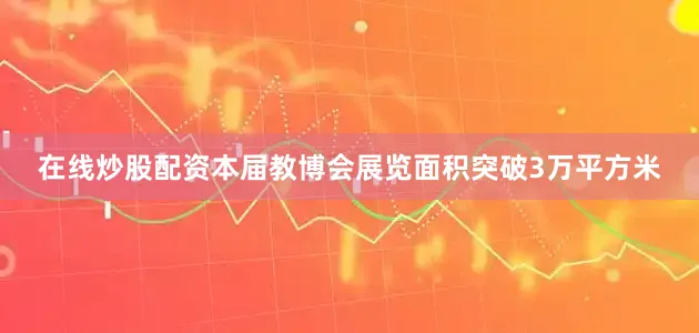 在线炒股配资本届教博会展览面积突破3万平方米